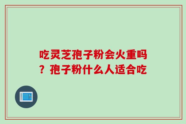 吃灵芝孢子粉会火重吗？孢子粉什么人适合吃