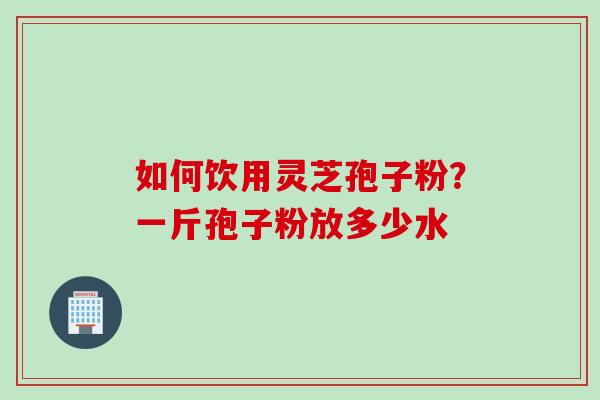如何饮用灵芝孢子粉？一斤孢子粉放多少水
