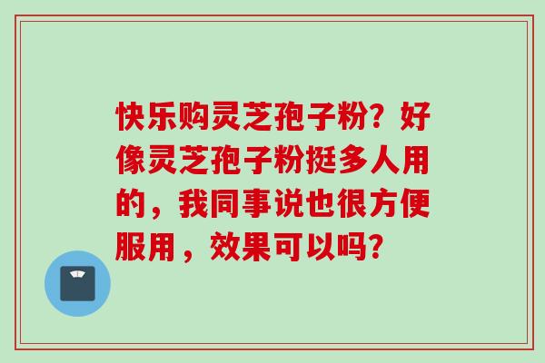 快乐购灵芝孢子粉？好像灵芝孢子粉挺多人用的，我同事说也很方便服用，效果可以吗？