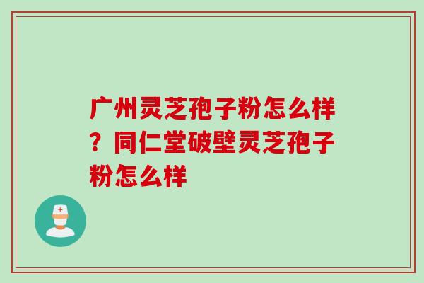 广州灵芝孢子粉怎么样？同仁堂破壁灵芝孢子粉怎么样