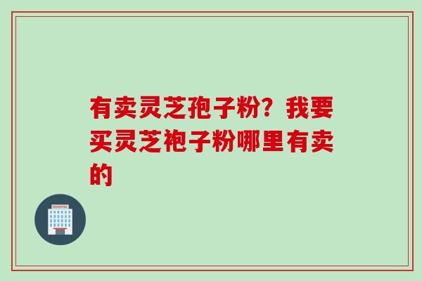 有卖灵芝孢子粉？我要买灵芝袍子粉哪里有卖的