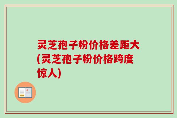 灵芝孢子粉价格差距大(灵芝孢子粉价格跨度惊人)