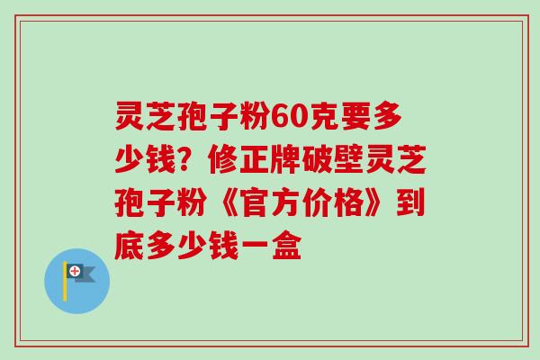 灵芝孢子粉60克要多少钱？修正牌破壁灵芝孢子粉《官方价格》到底多少钱一盒