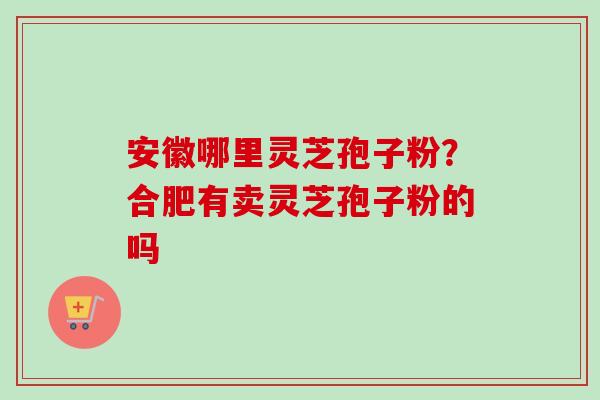 安徽哪里灵芝孢子粉？合肥有卖灵芝孢子粉的吗