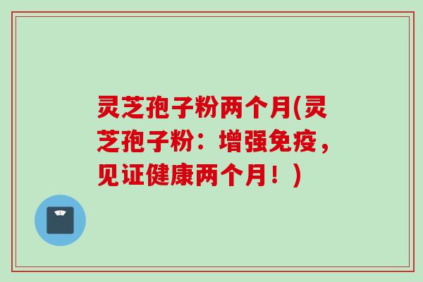灵芝孢子粉两个月(灵芝孢子粉：增强免疫，见证健康两个月！)