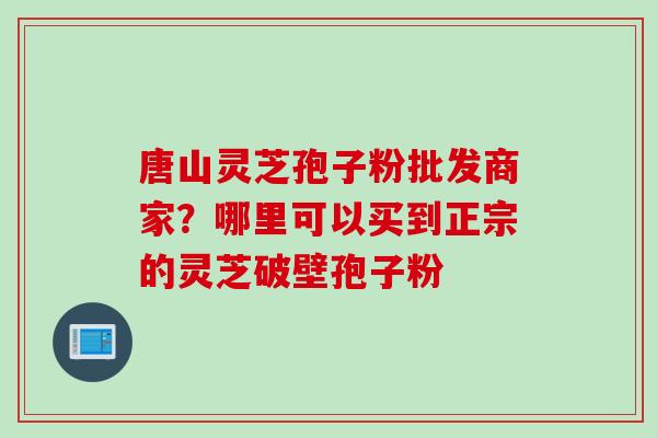 唐山灵芝孢子粉批发商家？哪里可以买到正宗的灵芝破壁孢子粉
