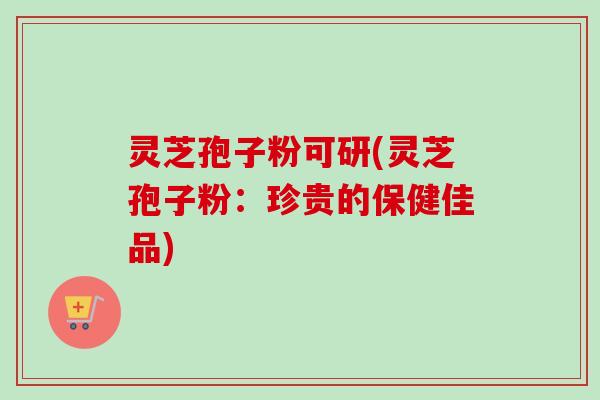 灵芝孢子粉可研(灵芝孢子粉：珍贵的保健佳品)