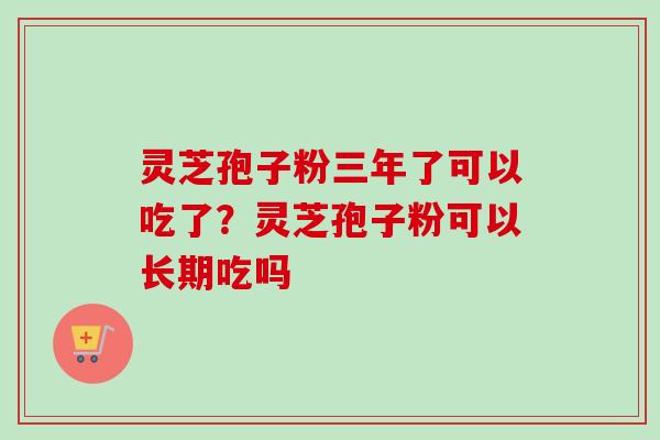 灵芝孢子粉三年了可以吃了？灵芝孢子粉可以长期吃吗