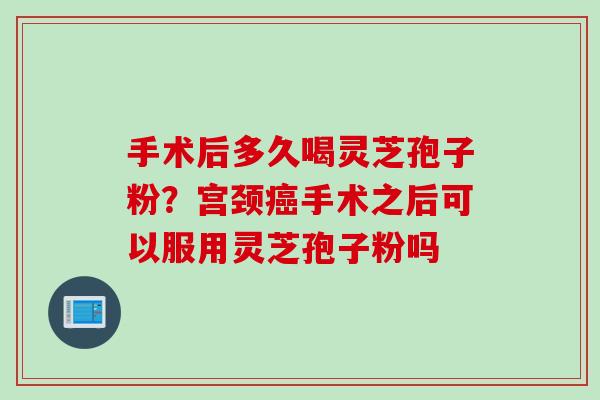 手术后多久喝灵芝孢子粉？宫颈癌手术之后可以服用灵芝孢子粉吗