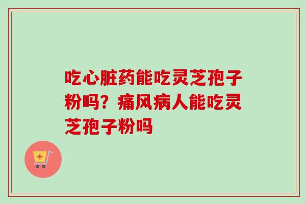 吃心脏药能吃灵芝孢子粉吗？痛风病人能吃灵芝孢子粉吗