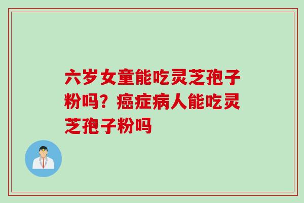 六岁女童能吃灵芝孢子粉吗？癌症病人能吃灵芝孢子粉吗