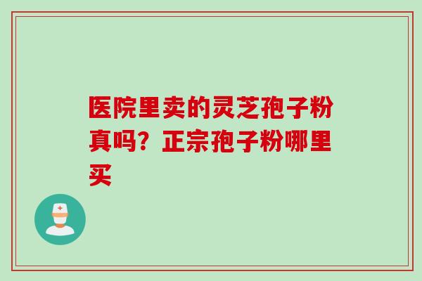 医院里卖的灵芝孢子粉真吗?正宗孢子粉哪里买 医院里卖的灵芝孢子粉真吗?正宗孢子粉哪里买