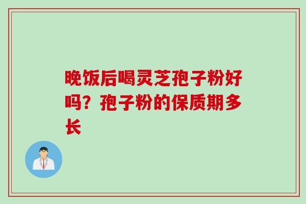 晚饭后喝灵芝孢子粉好吗?孢子粉的保质期多长 晚饭后喝灵芝孢子粉好吗?孢子粉的保质期多长