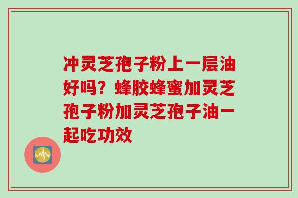 冲灵芝孢子粉上一层油好吗？蜂胶蜂蜜加灵芝孢子粉加灵芝孢子油一起吃功效