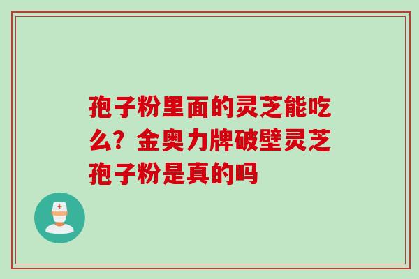 孢子粉里面的灵芝能吃么?金奥力牌破壁灵芝孢子粉是真的吗 孢子粉里面的灵芝能吃么?金奥力牌破壁灵芝孢子粉是真的吗