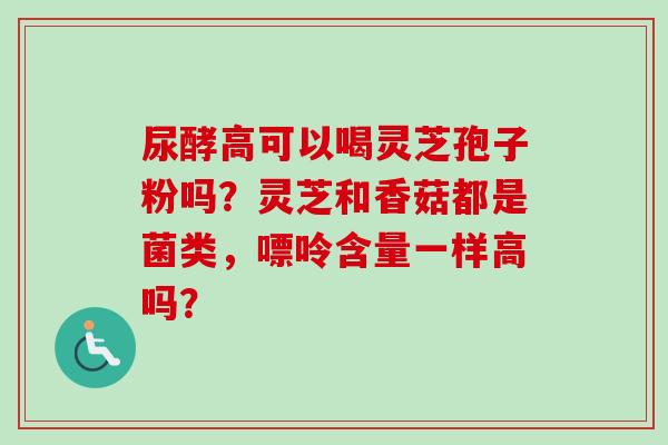 尿酵高可以喝灵芝孢子粉吗？灵芝和香菇都是菌类，嘌呤含量一样高吗？