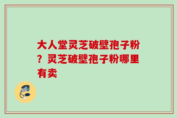 大人堂灵芝破壁孢子粉？灵芝破壁孢子粉哪里有卖