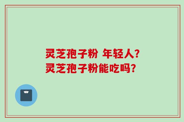 灵芝孢子粉 年轻人？灵芝孢子粉能吃吗？