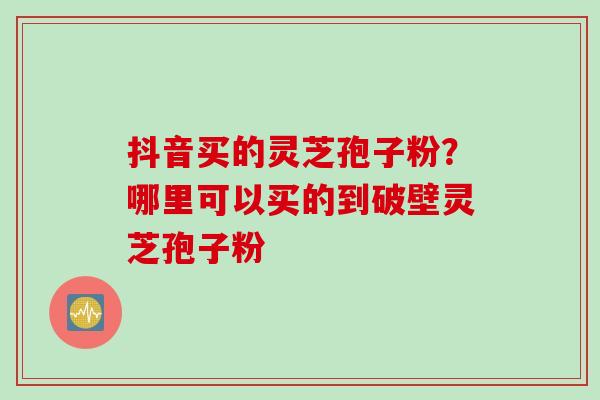 抖音买的灵芝孢子粉?哪里可以买的到破壁灵芝孢子粉 抖音买的灵芝孢子粉?哪里可以买的到破壁灵芝孢子粉