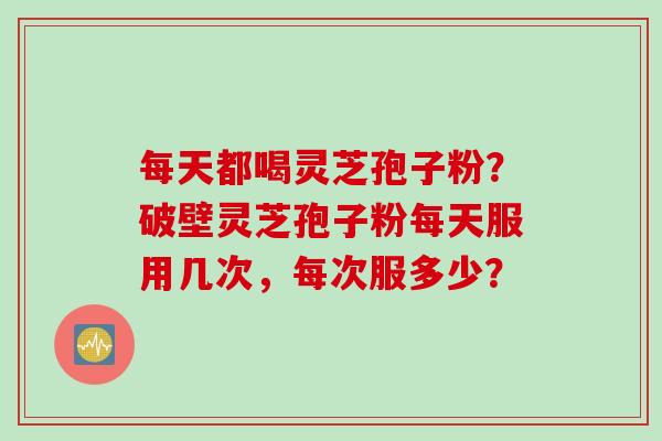 每天都喝灵芝孢子粉？破壁灵芝孢子粉每天服用几次，每次服多少？