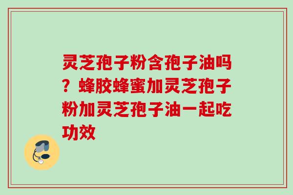 灵芝孢子粉含孢子油吗？蜂胶蜂蜜加灵芝孢子粉加灵芝孢子油一起吃功效