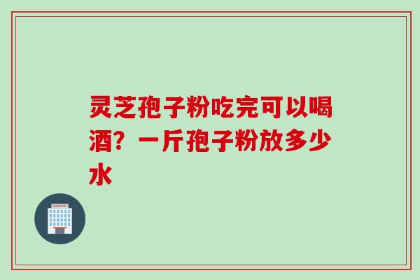 灵芝孢子粉吃完可以喝酒？一斤孢子粉放多少水
