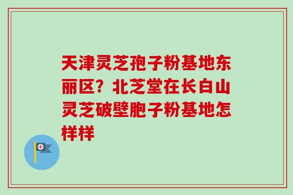 天津灵芝孢子粉基地东丽区？北芝堂在长白山灵芝破壁胞子粉基地怎样样