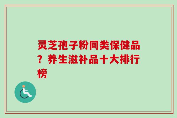 灵芝孢子粉同类保健品？养生滋补品十大排行榜