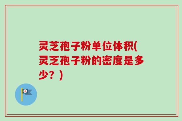 灵芝孢子粉单位体积(灵芝孢子粉的密度是多少？)