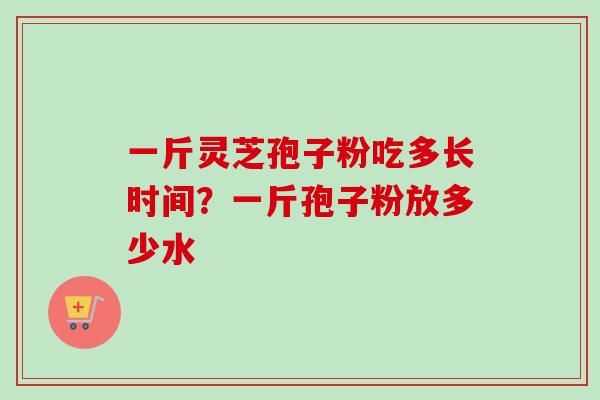 一斤灵芝孢子粉吃多长时间？一斤孢子粉放多少水