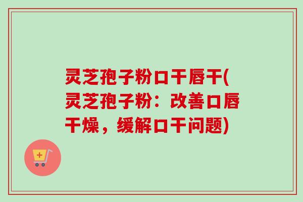 灵芝孢子粉口干唇干(灵芝孢子粉:改善口唇干燥,缓解口干问题) 灵芝孢子粉口干唇干(灵芝孢子粉:改善口唇干燥,缓解口干问题)