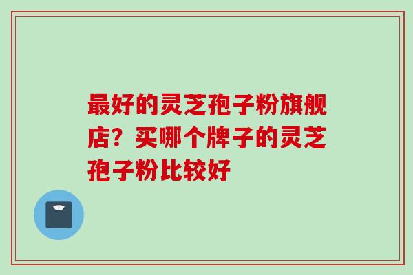 最好的灵芝孢子粉旗舰店？买哪个牌子的灵芝孢子粉比较好
