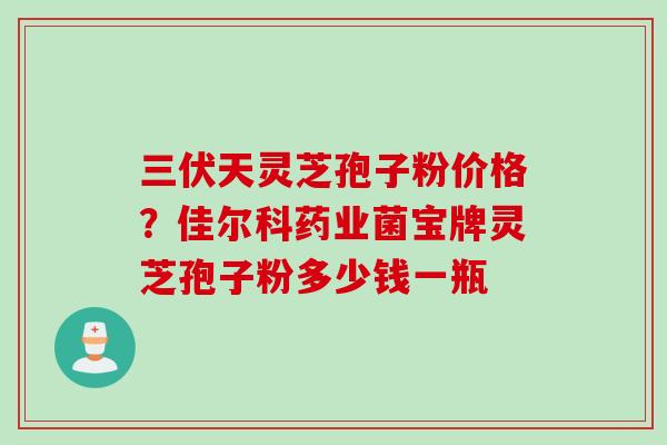 三伏天灵芝孢子粉价格？佳尔科药业菌宝牌灵芝孢子粉多少钱一瓶