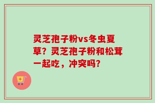 灵芝孢子粉vs冬虫夏草？灵芝孢子粉和松茸一起吃，冲突吗？