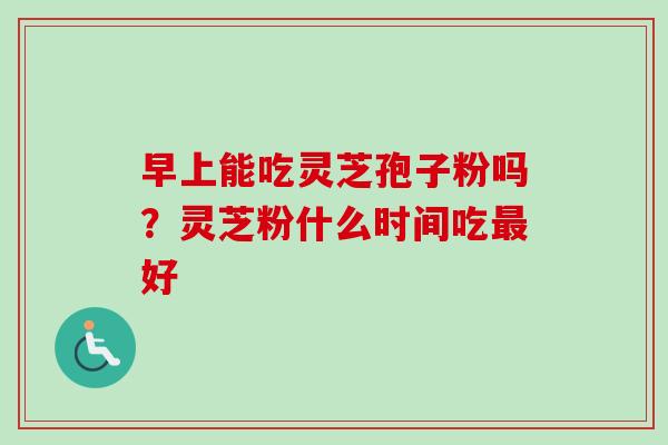 早上能吃灵芝孢子粉吗？灵芝粉什么时间吃最好