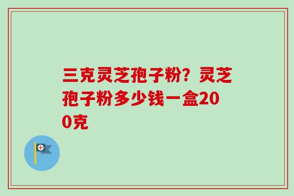 三克灵芝孢子粉？灵芝孢子粉多少钱一盒200克