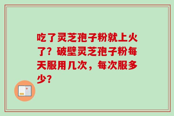吃了灵芝孢子粉就上火了？破壁灵芝孢子粉每天服用几次，每次服多少？