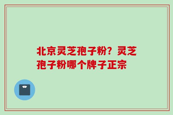 北京灵芝孢子粉？灵芝孢子粉哪个牌子正宗