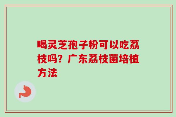 喝灵芝孢子粉可以吃荔枝吗？广东荔枝菌培植方法