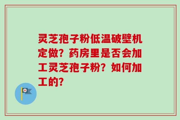 灵芝孢子粉低温破壁机定做？药房里是否会加工灵芝孢子粉？如何加工的？