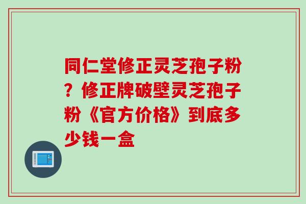 同仁堂修正灵芝孢子粉？修正牌破壁灵芝孢子粉《官方价格》到底多少钱一盒