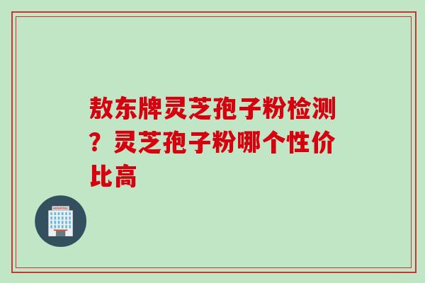 敖东牌灵芝孢子粉检测？灵芝孢子粉哪个性价比高