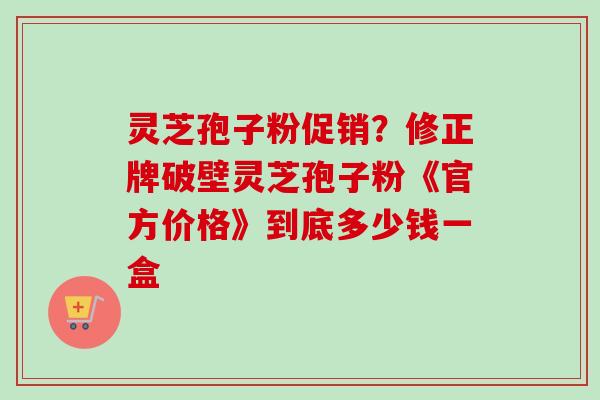 灵芝孢子粉促销？修正牌破壁灵芝孢子粉《官方价格》到底多少钱一盒
