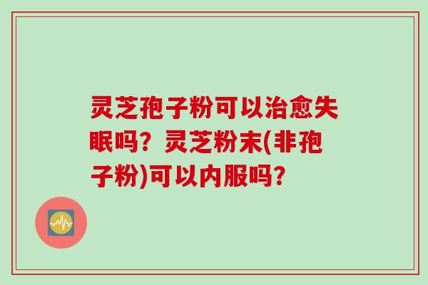 灵芝孢子粉可以治愈失眠吗？灵芝粉末(非孢子粉)可以内服吗？