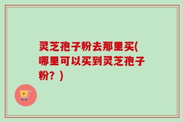 灵芝孢子粉去那里买(哪里可以买到灵芝孢子粉？)