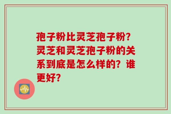 孢子粉比灵芝孢子粉？灵芝和灵芝孢子粉的关系到底是怎么样的？谁更好？