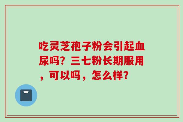 吃灵芝孢子粉会引起血尿吗？三七粉长期服用，可以吗，怎么样？