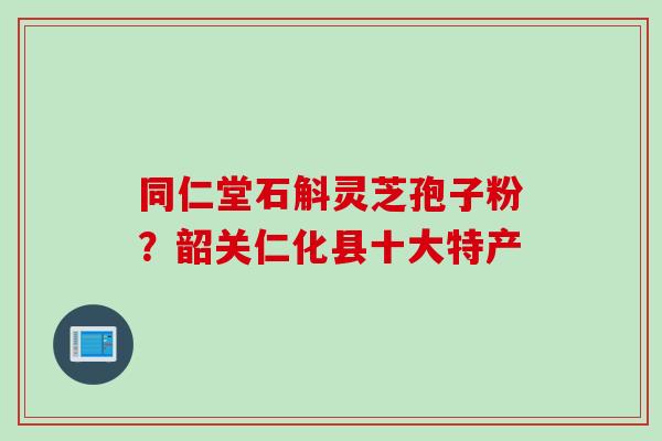 同仁堂石斛灵芝孢子粉？韶关仁化县十大特产