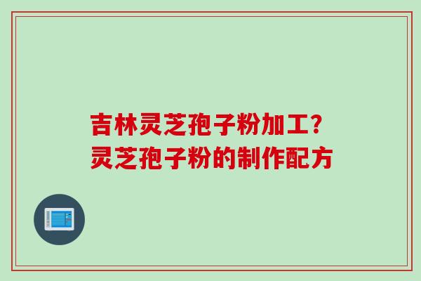 吉林灵芝孢子粉加工？灵芝孢子粉的制作配方