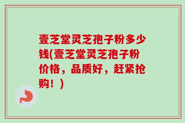 壹芝堂灵芝孢子粉多少钱(壹芝堂灵芝孢子粉价格，品质好，赶紧抢购！)